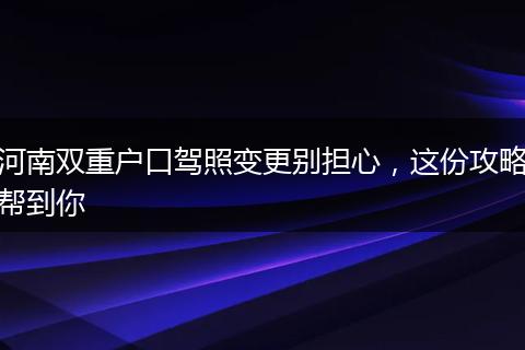 河南双重户口驾照变更别担心，这份攻略帮到你