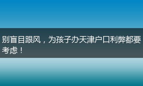 别盲目跟风，为孩子办天津户口利弊都要考虑！