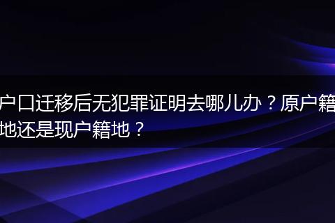 户口迁移后无犯罪证明去哪儿办?原户籍地还是现户籍地?