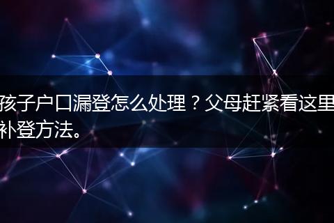孩子户口漏登怎么处理？父母赶紧看这里补登方法。
