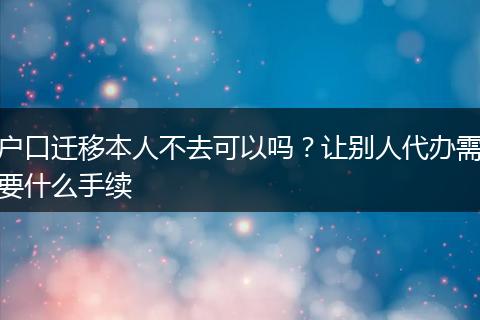 户口迁移本人不去可以吗？让别人代办需要什么手续