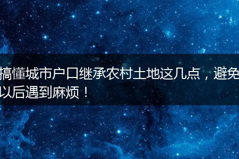 搞懂城市户口继承农村土地这几点，避免以后遇到麻烦！