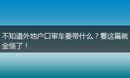 不知道外地户口审车要带什么？看这篇就全懂了！