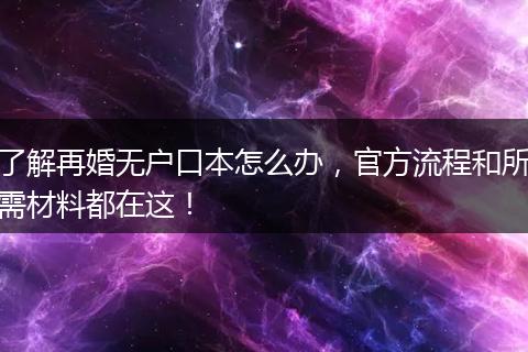 了解再婚无户口本怎么办，官方流程和所需材料都在这！
