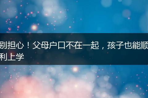 别担心！父母户口不在一起，孩子也能顺利上学