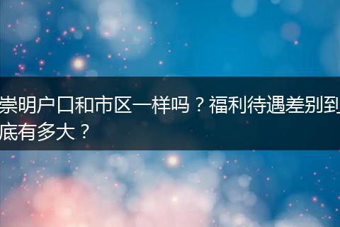 崇明户口和市区一样吗？福利待遇差别到底有多大？
