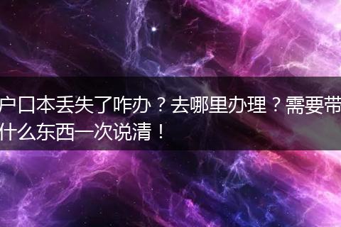 户口本丢失了咋办?去哪里办理?需要带什么东西一次说清!