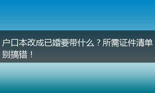 户口本改成已婚要带什么？所需证件清单别搞错！