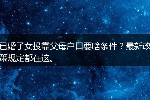 已婚子女投靠父母户口要啥条件？最新政策规定都在这。