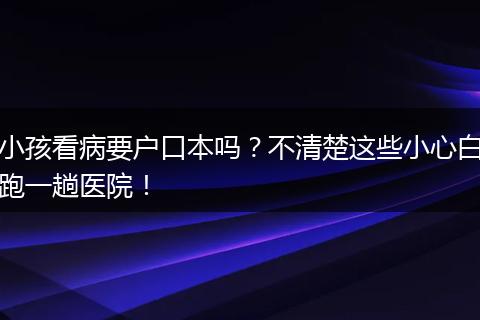 小孩看病要户口本吗？不清楚这些小心白跑一趟医院！