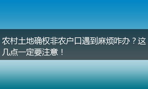 农村土地确权非农户口遇到麻烦咋办？这几点一定要注意！