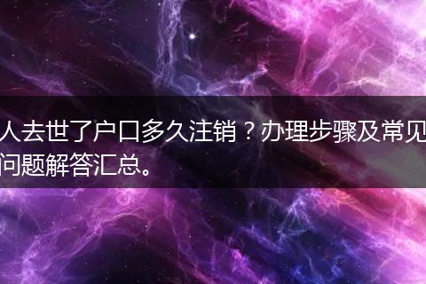 人去世了户口多久注销？办理步骤及常见问题解答汇总。