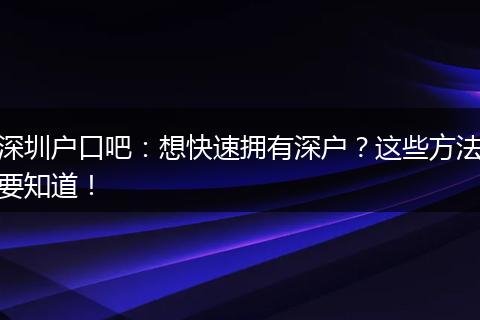 深圳户口吧：想快速拥有深户？这些方法要知道！