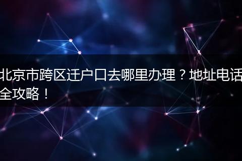 北京市跨区迁户口去哪里办理？地址电话全攻略！