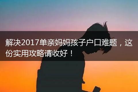解决2017单亲妈妈孩子户口难题，这份实用攻略请收好！