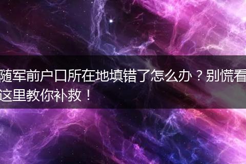 随军前户口所在地填错了怎么办？别慌看这里教你补救！