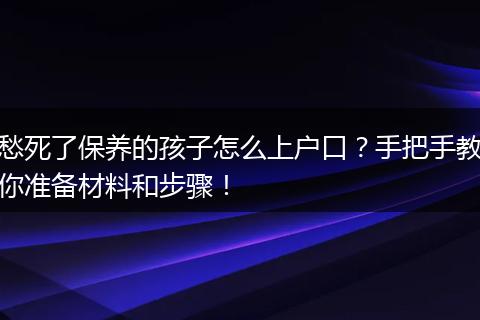 愁死了保养的孩子怎么上户口？手把手教你准备材料和步骤！