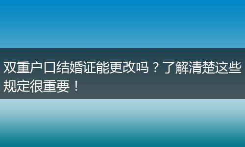 双重户口结婚证能更改吗？了解清楚这些规定很重要！