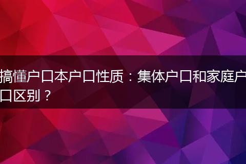 搞懂户口本户口性质:集体户口和家庭户口区别?