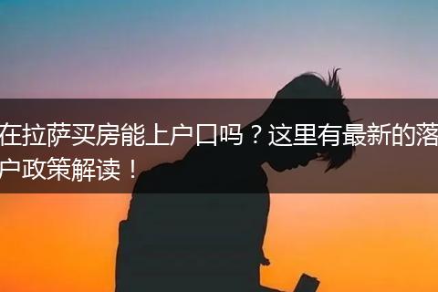 在拉萨买房能上户口吗?这里有最新的落户政策解读!