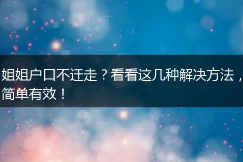 姐姐户口不迁走?看看这几种解决方法,简单有效!