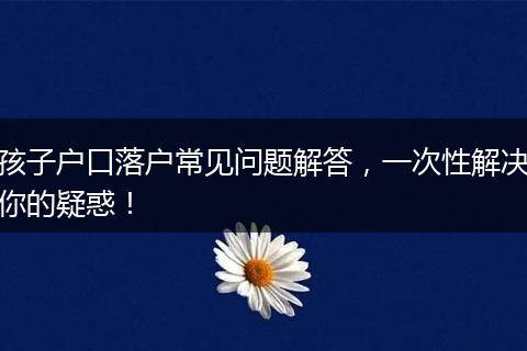 孩子户口落户常见问题解答,一次性解决你的疑惑!