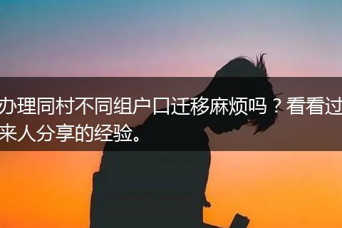 办理同村不同组户口迁移麻烦吗？看看过来人分享的经验。