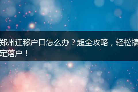 郑州迁移户口怎么办?超全攻略,轻松搞定落户!