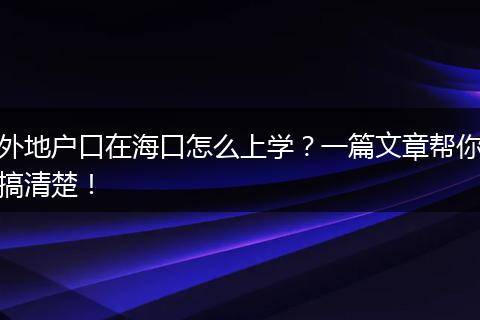 外地户口在海口怎么上学？一篇文章帮你搞清楚！