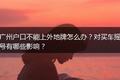 广州户口不能上外地牌怎么办？对买车摇号有哪些影响？