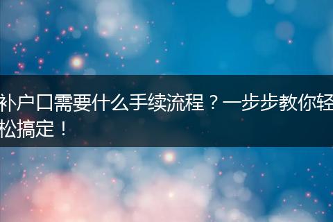补户口需要什么手续流程？一步步教你轻松搞定！