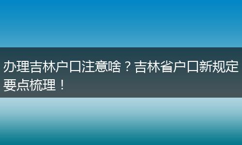 办理吉林户口注意啥？吉林省户口新规定要点梳理！