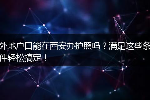 外地户口能在西安办护照吗？满足这些条件轻松搞定！