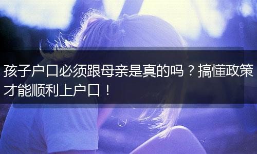孩子户口必须跟母亲是真的吗？搞懂政策才能顺利上户口！