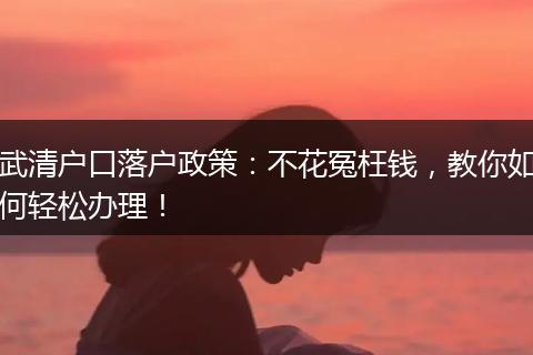 武清户口落户政策：不花冤枉钱，教你如何轻松办理！