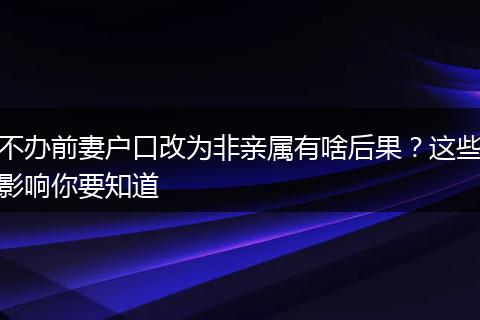 不办前妻户口改为非亲属有啥后果？这些影响你要知道