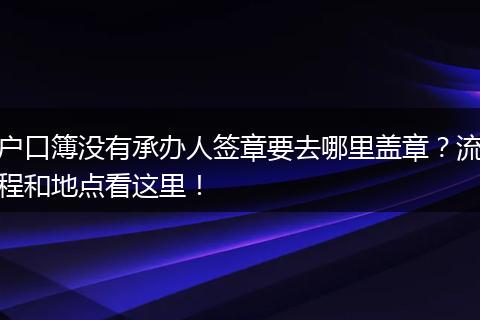 户口簿没有承办人签章要去哪里盖章？流程和地点看这里！