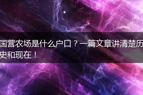 国营农场是什么户口？一篇文章讲清楚历史和现在！