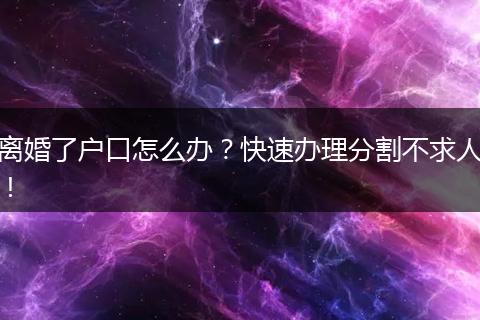 离婚了户口怎么办？快速办理分割不求人！