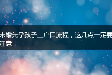 未婚先孕孩子上户口流程，这几点一定要注意！