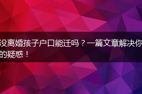没离婚孩子户口能迁吗？一篇文章解决你的疑惑！