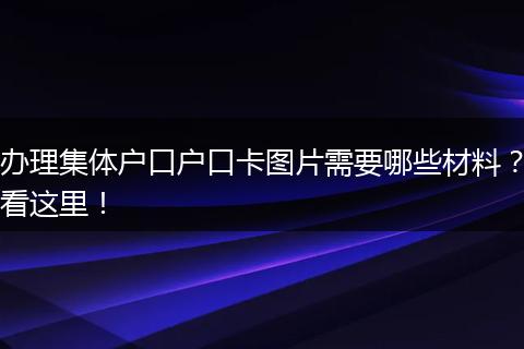 办理集体户口户口卡图片需要哪些材料？看这里！