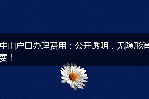 中山户口办理费用：公开透明，无隐形消费！