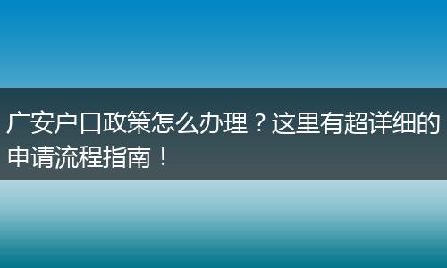 广安户口政策怎么办理？这里有超详细的申请流程指南！