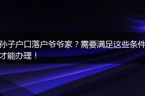 孙子户口落户爷爷家？需要满足这些条件才能办理！