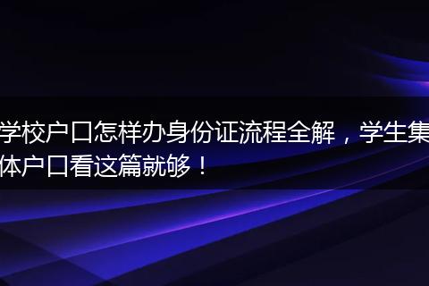 学校户口怎样办身份证流程全解，学生集体户口看这篇就够！