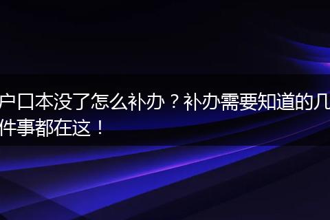 户口本没了怎么补办？补办需要知道的几件事都在这！