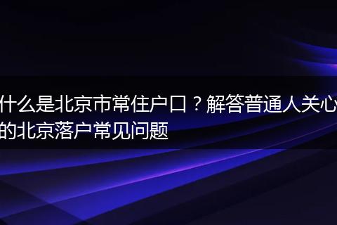 什么是北京市常住户口？解答普通人关心的北京落户常见问题