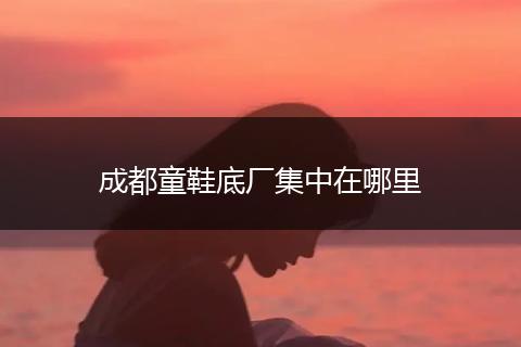 成都童鞋底厂集中在哪里