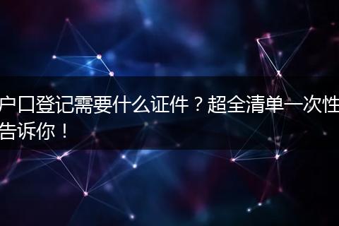 户口登记需要什么证件？超全清单一次性告诉你！